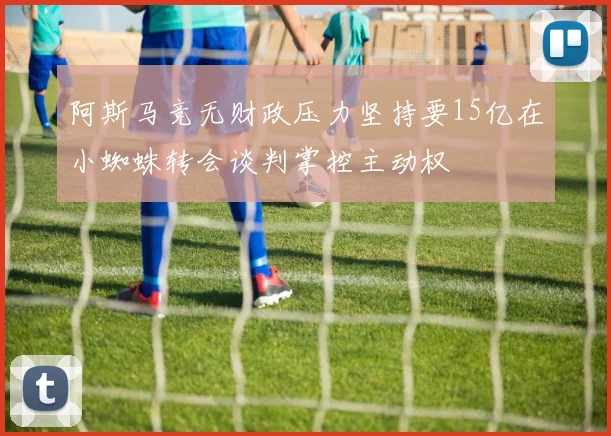 阿斯马竞无财政压力坚持要15亿在小蜘蛛转会谈判掌控主动权