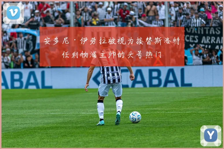 安多尼·伊劳拉被视为接替斯洛特出任利物浦主帅的头号热门